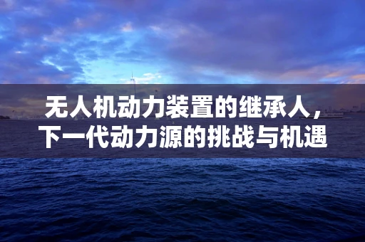 无人机动力装置的继承人，下一代动力源的挑战与机遇