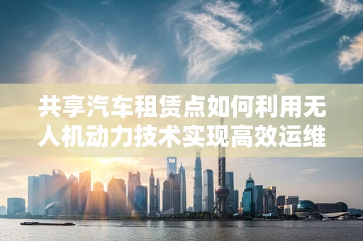 共享汽车租赁点如何利用无人机动力技术实现高效运维？