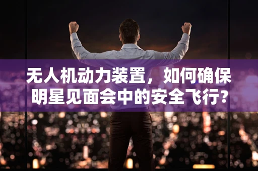 无人机动力装置，如何确保明星见面会中的安全飞行？