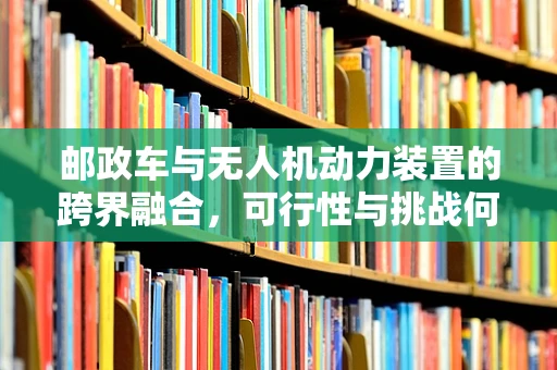 邮政车与无人机动力装置的跨界融合，可行性与挑战何在？