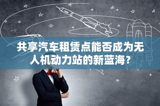 共享汽车租赁点能否成为无人机动力站的新蓝海？