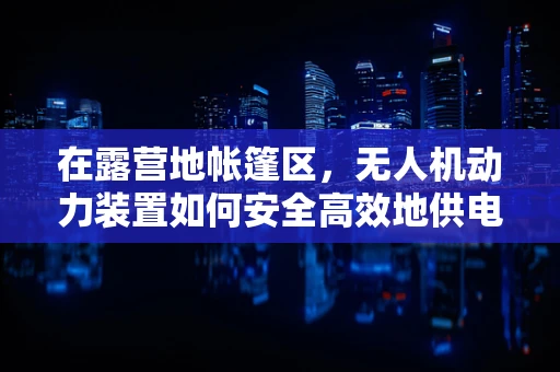 在露营地帐篷区，无人机动力装置如何安全高效地供电？