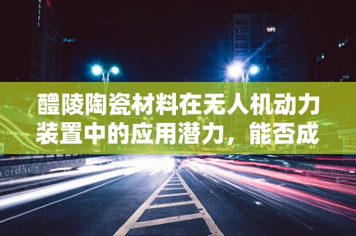 醴陵陶瓷材料在无人机动力装置中的应用潜力，能否成为未来轻质高强的新选择？