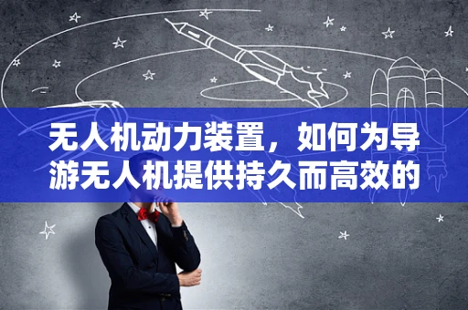 无人机动力装置，如何为导游无人机提供持久而高效的飞行动力？