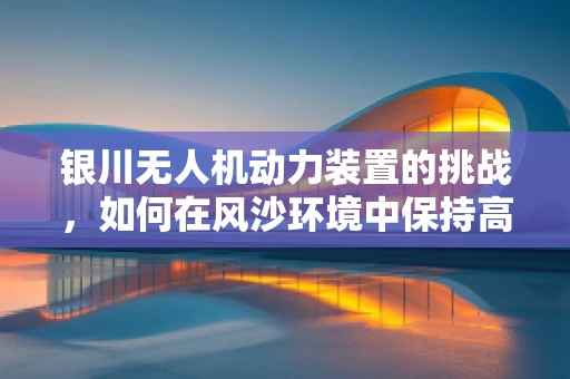 银川无人机动力装置的挑战，如何在风沙环境中保持高效能？