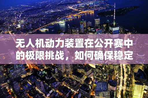 无人机动力装置在公开赛中的极限挑战，如何确保稳定与高效？