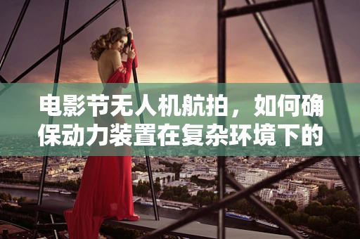电影节无人机航拍，如何确保动力装置在复杂环境下的稳定运行？