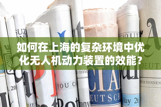 如何在上海的复杂环境中优化无人机动力装置的效能？