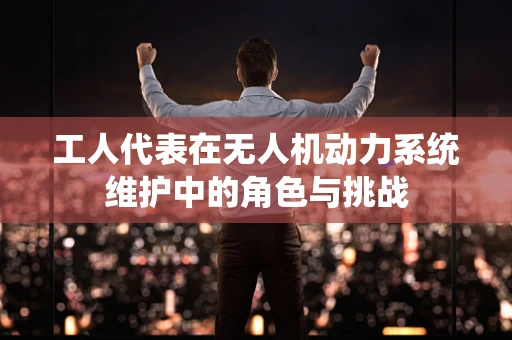 工人代表在无人机动力系统维护中的角色与挑战
