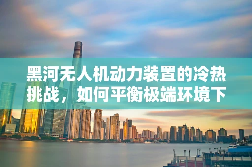 黑河无人机动力装置的冷热挑战，如何平衡极端环境下的性能与效率？