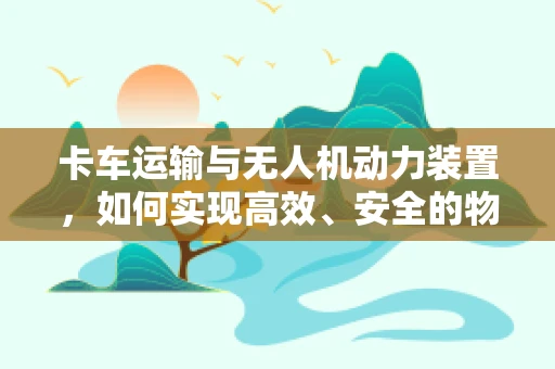 卡车运输与无人机动力装置，如何实现高效、安全的物流新模式？
