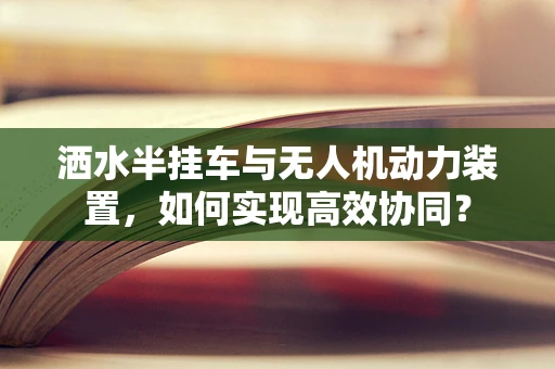 洒水半挂车与无人机动力装置，如何实现高效协同？