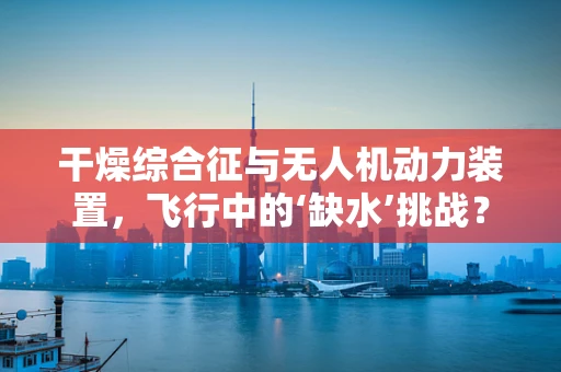 干燥综合征与无人机动力装置，飞行中的‘缺水’挑战？