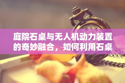 庭院石桌与无人机动力装置的奇妙融合，如何利用石桌特性优化无人机续航？