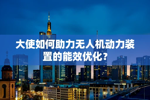 大使如何助力无人机动力装置的能效优化？