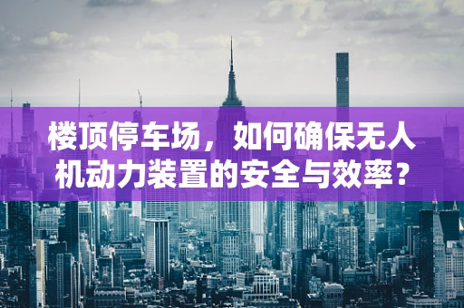 楼顶停车场，如何确保无人机动力装置的安全与效率？