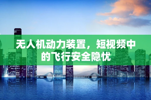 无人机动力装置，短视频中的飞行安全隐忧