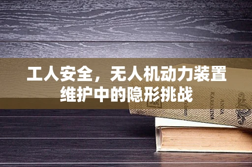 工人安全，无人机动力装置维护中的隐形挑战