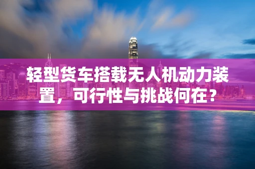 轻型货车搭载无人机动力装置，可行性与挑战何在？