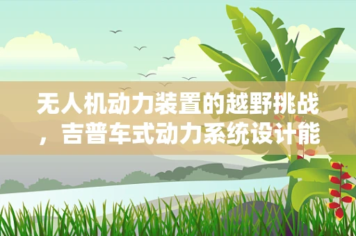 无人机动力装置的越野挑战，吉普车式动力系统设计能否成为未来趋势？