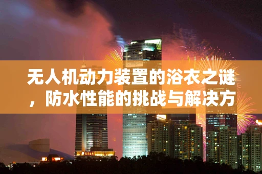无人机动力装置的浴衣之谜，防水性能的挑战与解决方案