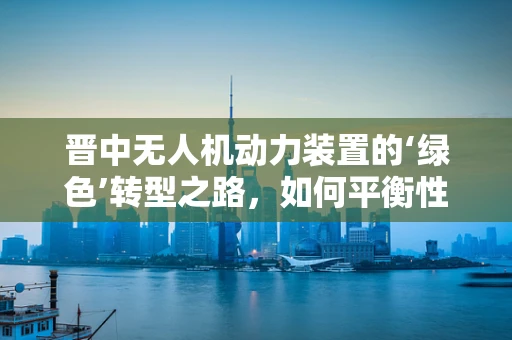 晋中无人机动力装置的‘绿色’转型之路，如何平衡性能与环保？