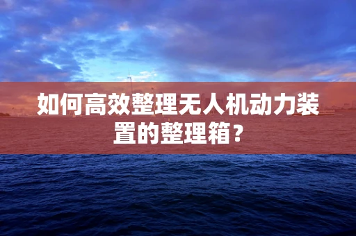 如何高效整理无人机动力装置的整理箱？