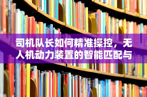 司机队长如何精准操控，无人机动力装置的智能匹配与优化