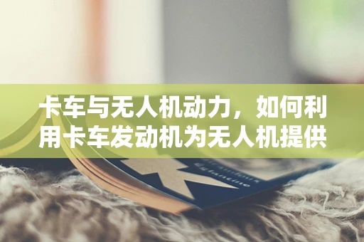 卡车与无人机动力，如何利用卡车发动机为无人机提供新动力？