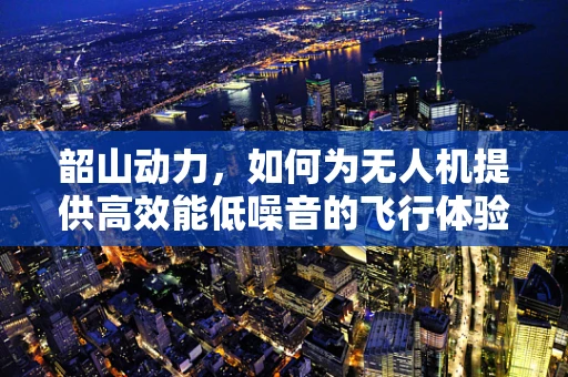韶山动力，如何为无人机提供高效能低噪音的飞行体验？