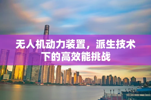 无人机动力装置，派生技术下的高效能挑战
