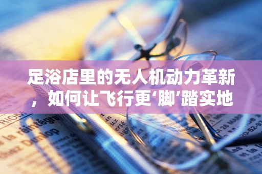 足浴店里的无人机动力革新，如何让飞行更‘脚’踏实地？