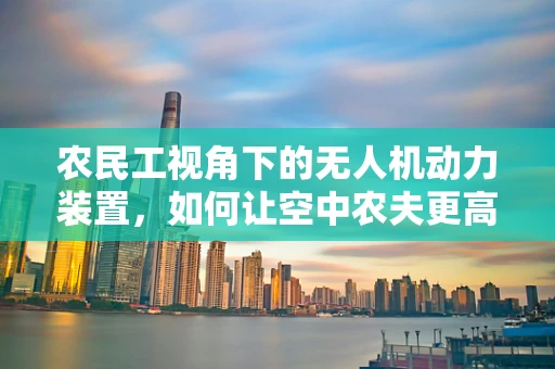 农民工视角下的无人机动力装置，如何让空中农夫更高效？