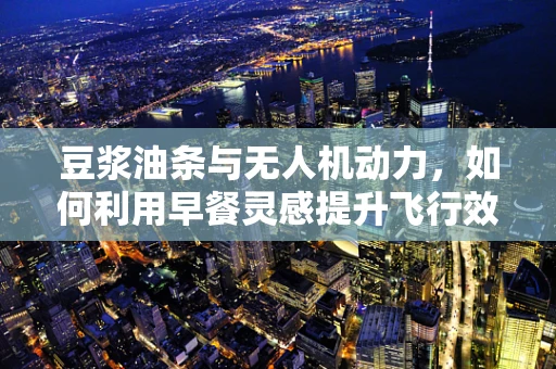 豆浆油条与无人机动力，如何利用早餐灵感提升飞行效率？