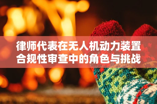 律师代表在无人机动力装置合规性审查中的角色与挑战