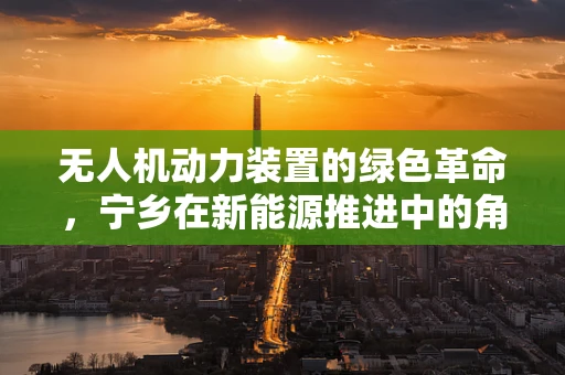 无人机动力装置的绿色革命，宁乡在新能源推进中的角色与挑战
