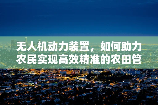 无人机动力装置，如何助力农民实现高效精准的农田管理？