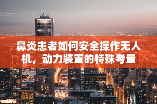 鼻炎患者如何安全操作无人机，动力装置的特殊考量