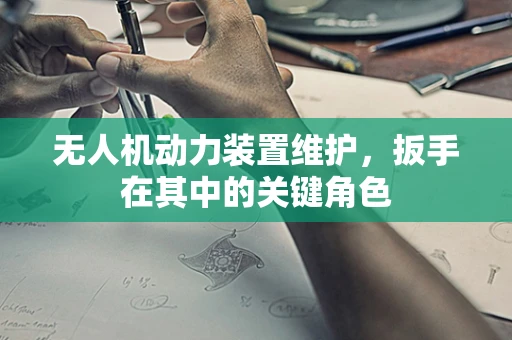 无人机动力装置维护，扳手在其中的关键角色