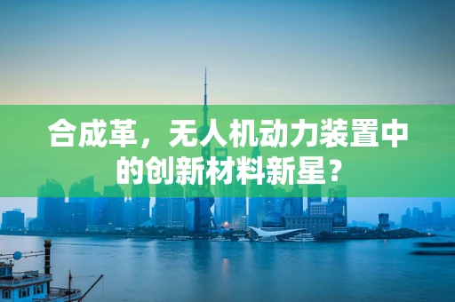 合成革，无人机动力装置中的创新材料新星？