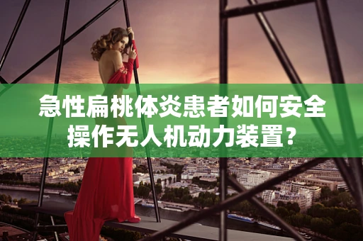 急性扁桃体炎患者如何安全操作无人机动力装置？