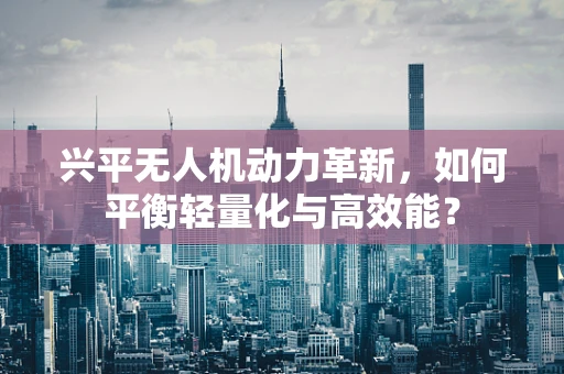 兴平无人机动力革新，如何平衡轻量化与高效能？