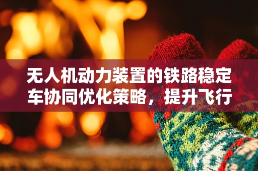 无人机动力装置的铁路稳定车协同优化策略，提升飞行稳定性的关键