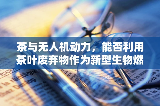 茶与无人机动力，能否利用茶叶废弃物作为新型生物燃料？