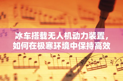冰车搭载无人机动力装置，如何在极寒环境中保持高效飞行？