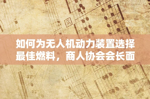 如何为无人机动力装置选择最佳燃料，商人协会会长面临的挑战？