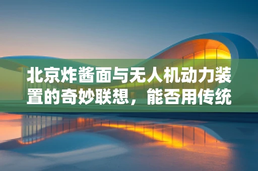 北京炸酱面与无人机动力装置的奇妙联想，能否用传统美食的酱料激发飞行器的‘味觉’？