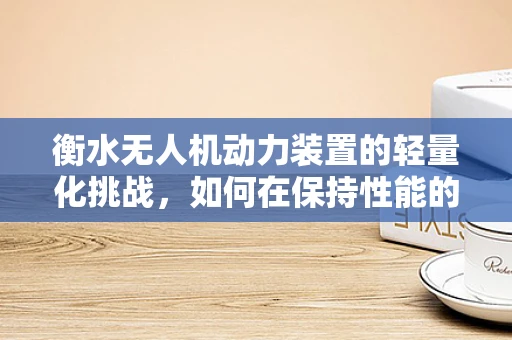 衡水无人机动力装置的轻量化挑战，如何在保持性能的同时减轻负担？