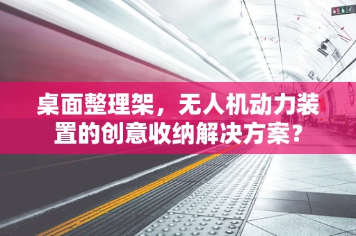 桌面整理架，无人机动力装置的创意收纳解决方案？