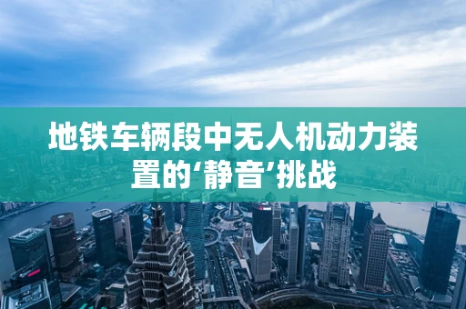 地铁车辆段中无人机动力装置的‘静音’挑战